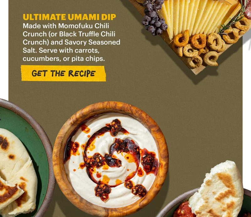 Header: ULTIMATE UMAMI DIP. Made with Momofuku Chili Crunch (or Black Truffle Chili Crunch) and Savory Seasoned Salt. Serve with carrots, cucumbers, or pita chips. CTA: GET THE RECIPE