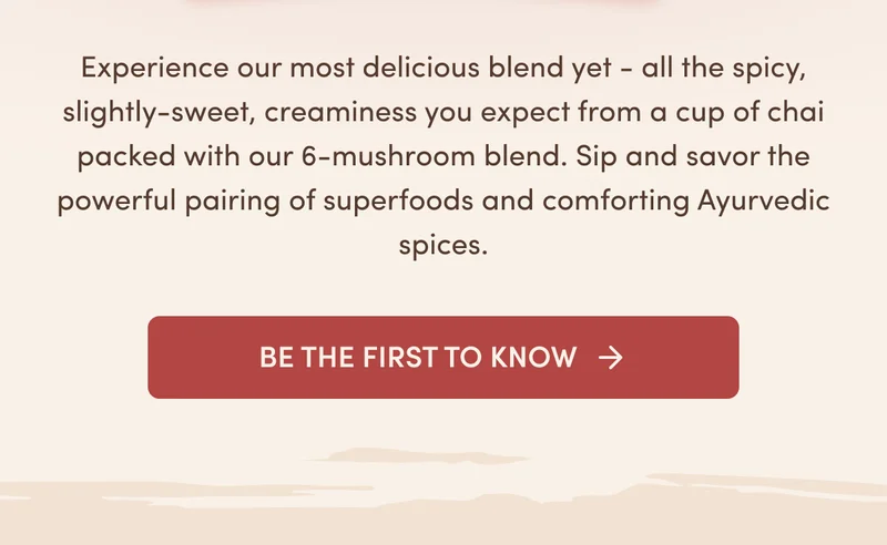 Experience our most delicious blend yet - all the spicy, slightly-sweet, creaminess you expect from a cup of chai packed with our 6 mushroom blend. Sip and savor the powerful pairing of superfoods and comforting Ayurvedic spices. Be the First to Know
