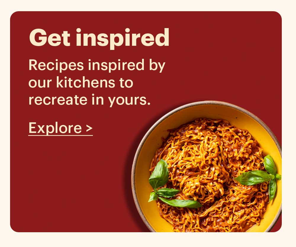 Get Inspired Recipes inspired by our kitchens to recreate in yours. Explore >