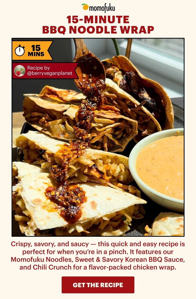 Header: 15-Minute BBQ Noodle Wrap  Sub-header: Crispy, savory, and saucy — this quick and easy recipe is perfect for when you’re in a pinch. It features our Momofuku Noodles, Sweet & Savory Korean BBQ Sauce, and Chili Crunch for a flavor-packed chicken wrap.   Flag: Recipe courtesy of @berryveganplanet   CTA: GET THE RECIPE