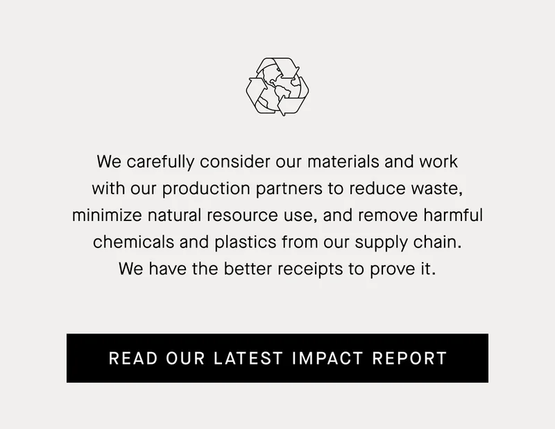 We carefully consider our materials and work with our production partners to reduce waste, minimize natural resource use, and remove harmful chemicals and plastics from our supply chain. We have the better receipts to prove it. | Read Our Latest Impact Report