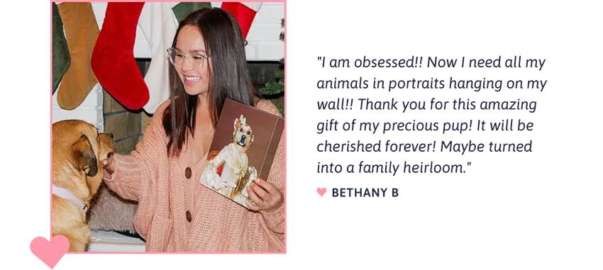 "I am obsessed!! Now I need all my animals in portraits hanging on my wall!! Thank you for this amazing gift of my precious pup! It will be cherished forever! Maybe turned into a family heirloom." - Bethany B