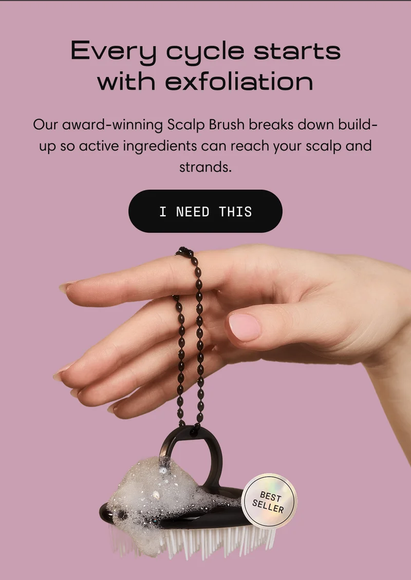 Every cycle starts with exfoliation.  | Our award-winning Scalp Brush breaks down build-up so active ingredients can reach your scalp and strands. | I NEED THIS