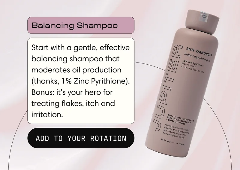 Balancing Shampoo | Start with a gentle, effective balancing shampoo that moderates oil production (thanks, 1% Zinc Pyrithione).  Bonus: it's your hero for treating flakes, itch and irritation. | ADD TO YOUR ROTATION