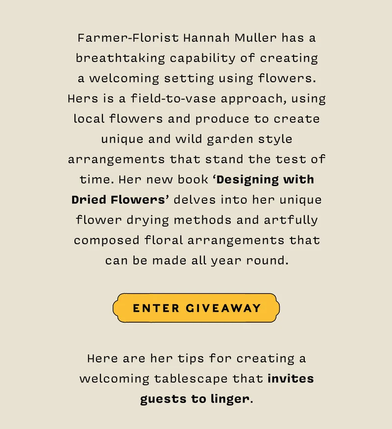 Farmer-Florist Hannah Muller has a breathtaking capability of creating a welcoming setting using flowers. Hers is a field-to-vase approach, using local flowers and produce to create unique and wild garden style arrangements that stand the test of time. Her new book ‘Designing with Dried Flowers” delves into her unique flower drying methods and artfully composed floral arrangements that can be made all year round. ENTER GIVEAWAY  Here are her tips for creating a welcoming tablescape that invites guests to linger.