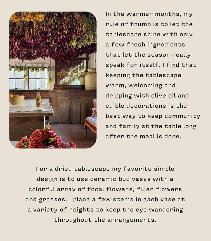 In the warmer months, my rule of thumb is to let the tablescape shine with only a few fresh ingredients that let the season really speak for itself. I find that keeping the tablescape warm, welcoming and dripping with olive oil and edible decorations is the best way to keep community and family at the table long after the meal is done. For a dried tablescape my favorite simple design is to use ceramic bud vases with a colorful array of focal flowers, filler flowers and grasses. I place a few stems in each vase at a variety of heights to keep the eye wandering throughout the arrangements.