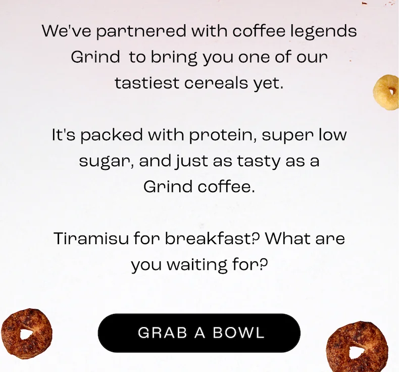 We've partnered with coffee legends Grind  to bring you one of our tastiest cereals yet.  It's packed with protein, super low sugar, and just as tasty as a Grind coffee.  Tiramisu for breakfast? What are you waiting for?