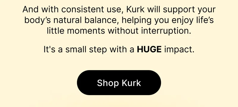 And with consistent use, Kurk will support your body’s natural balance, helping you enjoy life’s little moments without interruption.  It's a small step with a HUGE impact. [ SHOP KURK ]
