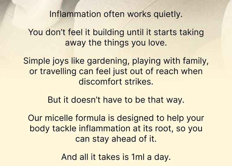 Inflammation often works quietly.  You don’t feel it building until it starts taking away the things you love.  Simple joys like gardening, playing with family, or travelling can feel just out of reach when discomfort strikes.   But it doesn’t have to be that way.  Our micelle formula is designed to help your body tackle inflammation at its root, so you can stay ahead of it.   And all it takes is 1ml a day.