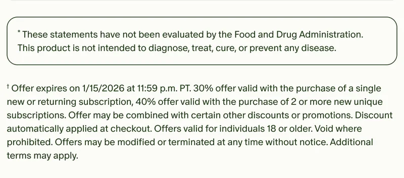 *These statements have not been evaluated by the Food and Drug Administration. This product is not intended to diagnose, treat, cure, or prevent any disease. | †Offer expires on 1/15/2026 at 11:59 p.m. PT.&nbsp;30% offer valid with the purchase of a single new or returning subscription, 40% offer valid with the purchase of 2 or more new unique subscriptions.&nbsp;Offer may be combined with certain other discounts or promotions. Discount automatically applied at checkout. Offers valid for individuals 18 or older. Void where prohibited. Offers may be modified or terminated at any time without notice. Additional terms may apply.