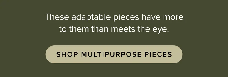 These adaptable pieces have more to them than meets the eye. Shop multi-purpose pieces.