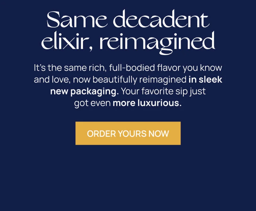 Same decadent elixir, reimagined  | It's the same rich, full-bodied flavor you know and love, now beautifully reimagined in sleek new packaging. Your favorite sip just got even more luxurious. | ORDER YOURS TODAY