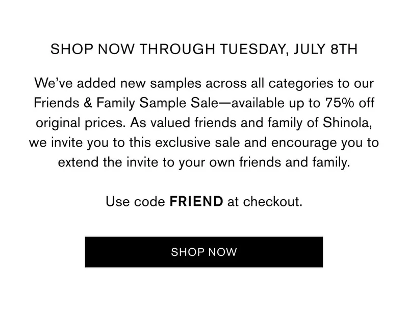 SHOP NOW THROUGH Tuesday, July 8th | We’ve added new samples across all categories to our Friends & Family Sample Sale—available up to 75% off original prices. As valued friends and family of Shinola, we invite you to this exclusive sale and encourage you to extend the invite to your own friends and family.  Use code FRIEND at checkout. Use code FRIEND at checkout | SHOP NOW