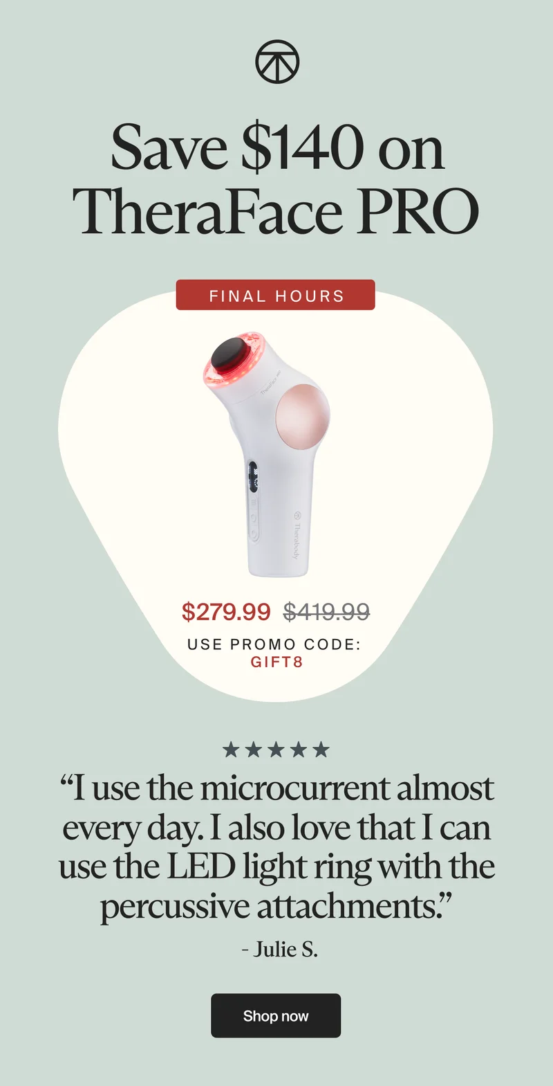Save $140 on TheraFace PRO | Final hours | $279.99 | use promo code: | gift8 | “I use the microcurrent almost every day. I also love that I can use the LED light ring with the percussive attachments.” | - Julie S. | Shop now