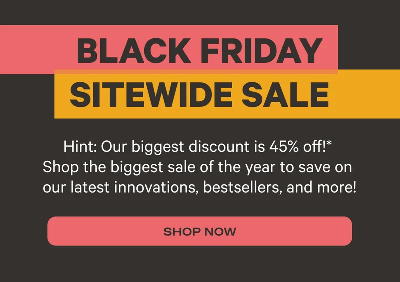 Black Friday Sitewide Sale | Hint: Our biggest discount is 45% off! Shop the biggest sale of the year to save on our latest innovations, bestsellers, and more! | SHOP NOW