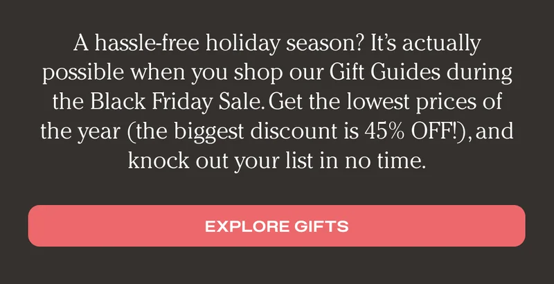 A hassle-free holiday season? It's actually possible when you shop our Gift Guides during the Black Friday Sale. Get the lowest prices of the year (the biggest discount is 45% OFF!), and knock out your list in no time. - Explore Gifts