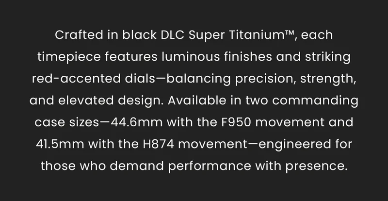 Crafted in black DLC Super Titanium™, each timepiece features luminous finishes and striking red-accented dials—balancing precision, strength, and elevated design. Available in two commanding case sizes—44.6mm with the F950 movement and 41.5mm with the H874 movement—engineered for those who demand performance with presence.
