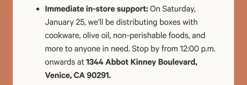 Immediate in-store support: On Saturday, January 25, we’ll be distributing boxes with cookware, olive oil, non-perishable foods, and more to anyone in need. Stop by from 12:00 p.m. onwards at 1344 Abbot Kinney Boulevard, Venice, CA 90291.