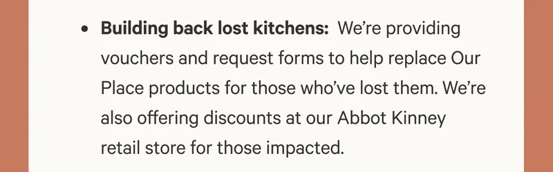 Building back lost kitchens: &nbsp;We’re providing vouchers and request forms to help replace Our Place products for those who’ve lost them. We’re also offering discounts at our Abbot Kinney retail store for those impacted.