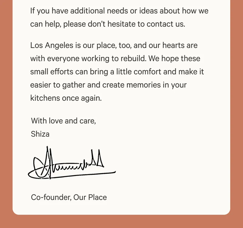 If you have additional needs or ideas about how we can help, please don’t hesitate to contact us. Los Angeles is our place, too, and our hearts are with everyone working to rebuild. We hope these small efforts can bring a little comfort and make it easier to gather and create memories in your kitchens once again. With love and care, Shiza