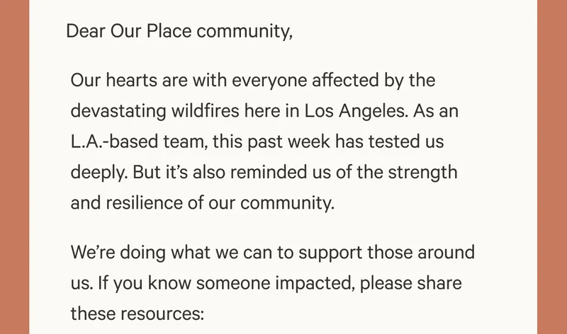 Dear friends, Our hearts are with everyone affected by the devastating wildfires here in Los Angeles. As an L.A.-based team, this past week has tested us deeply. But it’s also reminded us of the strength and resilience of our community. We’re doing what we can to support those around us. If you know someone impacted, please share these resources: