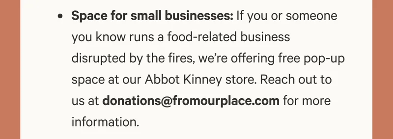 Space for small businesses: If you or someone you know runs a food-related business disrupted by the fires, we’re offering free pop-up space at our Abbot Kinney store. Reach out to us at donations@fromourplace.com for more information.