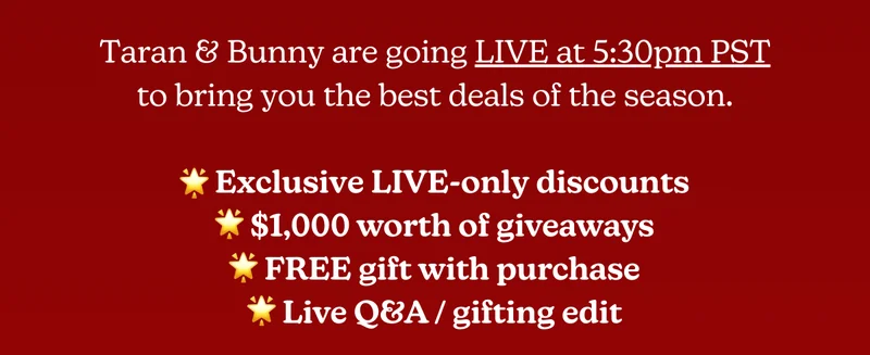 Taran & Bunny are going LIVE at 5:30pm PST to bring you the best deals of the season. [Exclusive LIVE-only discounts | $1,000 worth of giveaways | FREE gift with purchase | Live Q&A / gifting edit]