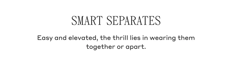 Smart Separates Easy and elevated, the thrill lies in wearing them together or apart.
