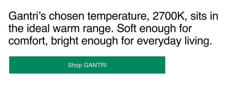 Gantri’s chosen temperature, 2700K, sits in the ideal warm range. Soft enough for comfort, bright enough for everyday living.