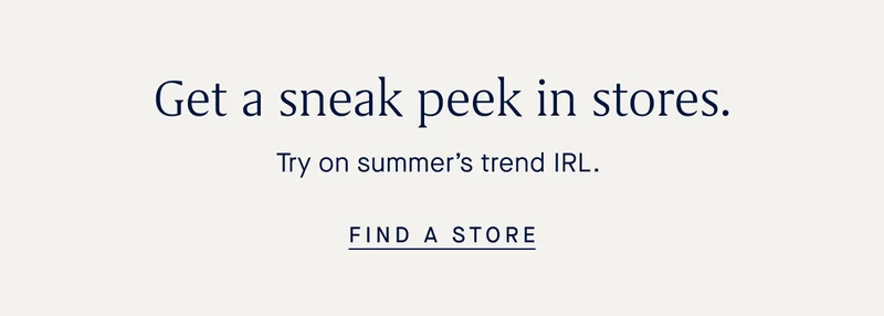 Get a sneak peek in stores. Try on summer’s trend IRL. FIND A STORE