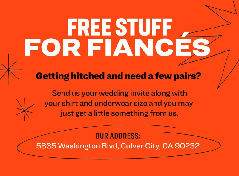 Free Stuff for Fiancés&nbsp; Getting hitched&nbsp;and need a few pairs?&nbsp; Send us your wedding invite&nbsp;along with your&nbsp;shirt and underwear&nbsp;size&nbsp;and you may  just get a little something from us. Our address: 5835&nbsp;Washington Blvd, Culver City, CA 90232