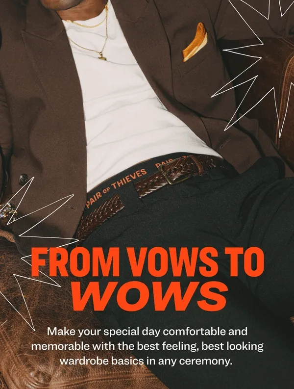 from vows to wows Make your special day&nbsp;comfortable and memorable with the best&nbsp;feeling, best looking wardrobe basics in any ceremony.&nbsp; You’ve&nbsp;got the&nbsp;bride, the&nbsp;tux, and the vows.&nbsp;Now walk the aisle in comfort and style&nbsp;with the perfect&nbsp;wedding-party&nbsp;pairs.