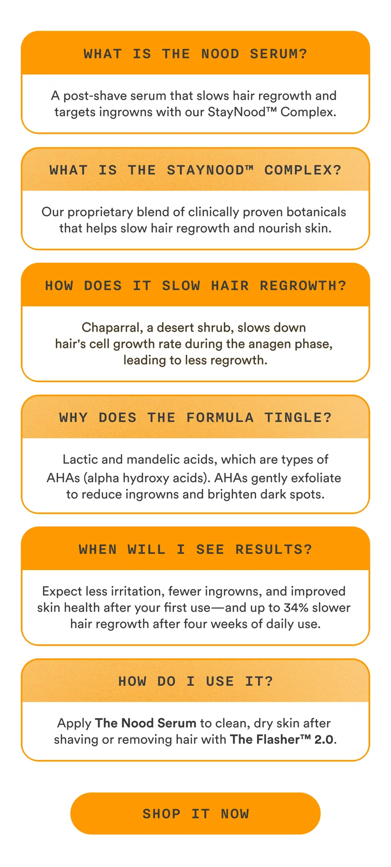 What is The Nood Serum? A post-shave serum that slows hair regrowth and targets ingrowns with our StayNood™ Complex. What is The StayNood™ Complex? Our proprietary blend of clinically proven botanicals that helps slow hair regrowth and nourish skin. How does it slow hair regrowth? Chaparral, a desert shrub, slows down hair's cell growth rate during the anagen phase, leading to less regrowth. Why does the formula tingle? Lactic and mandelic acids, which are types of AHAs (alpha hydroxy acids). AHAs gently exfoliate to reduce ingrowns and brighten dark spots. When will I see results? Expect less irritation, fewer ingrowns, and improved skin health after your first use—and up to 34% slower hair regrowth after four weeks of daily use. How do I use it? Apply The Nood Serum to clean, dry skin after shaving or removing hair with The Flasher™ 2.0. CTA2: SHOP IT NOW