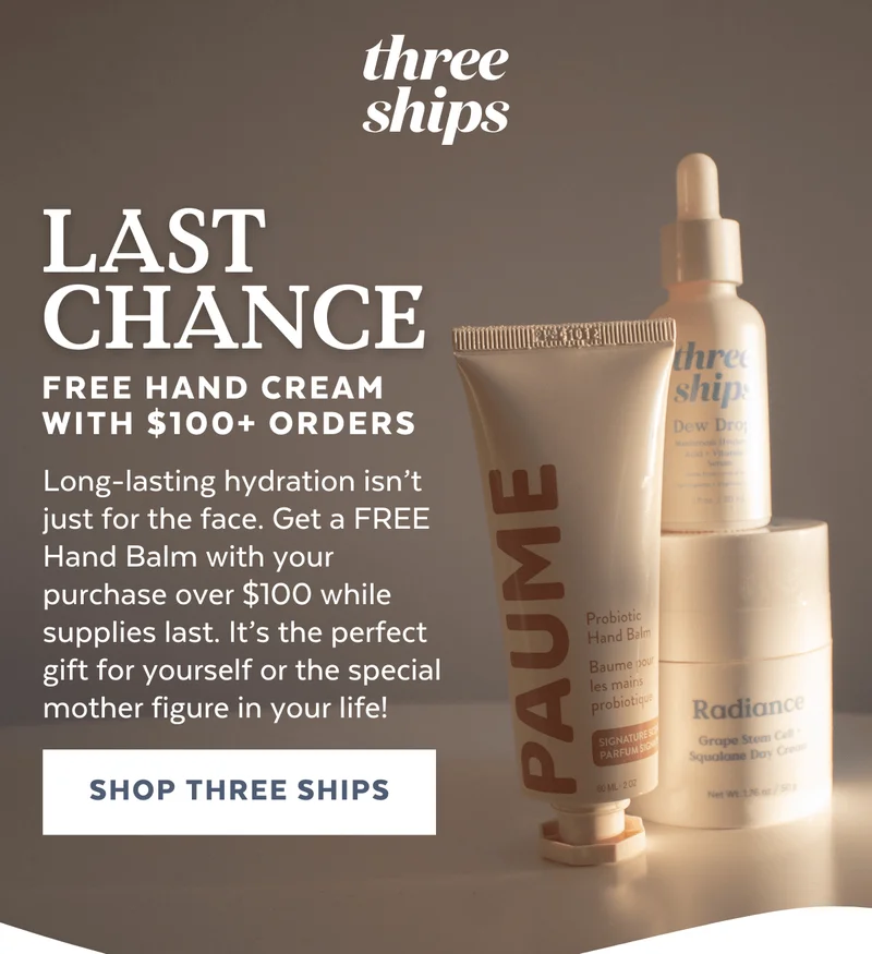Last Chance: Free Hand Cream With $100+ Orders | Long-lasting hydration isn’t just for the face. Get a FREE Hand Balm with your purchase over $100 while supplies last. It’s the perfect gift for yourself or the special mother figure in your life! [SHOP THREE SHIPS]