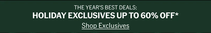 THE YEAR'S BEST DEALS: HOLIDAY EXCLUSIVES UP TO 60% OFF* Shop Exclusives