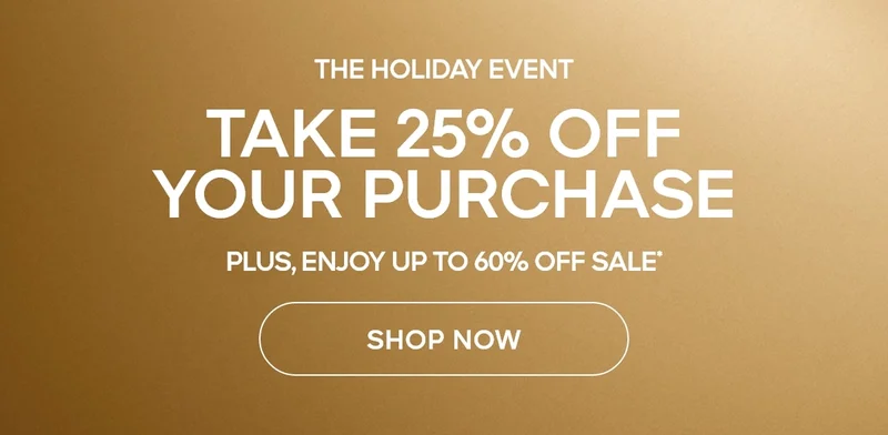 THE HOLIDAY EVENT TAKE 25% OFF YOUR PURCHASE PLUS, ENJOY UP TO 60% OFF SALE* SHOP NOW