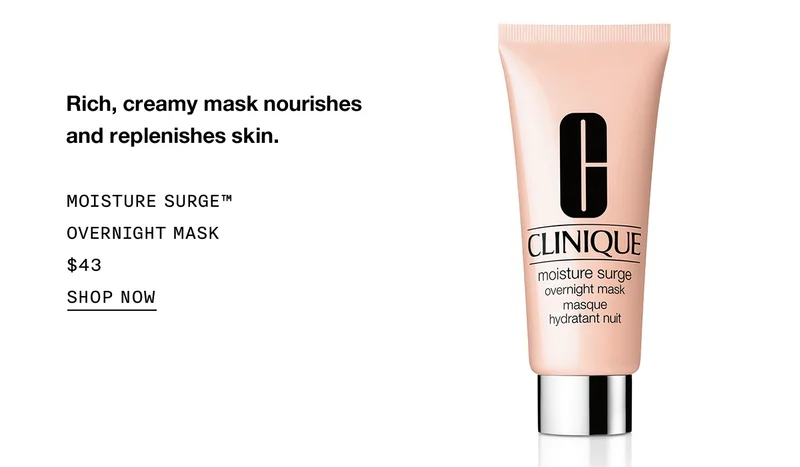 Rich, creamy mask nourishes and replenishes skin. MOISTURE SURGE TM OVERNIGHT MASK $43 SHOP NOW