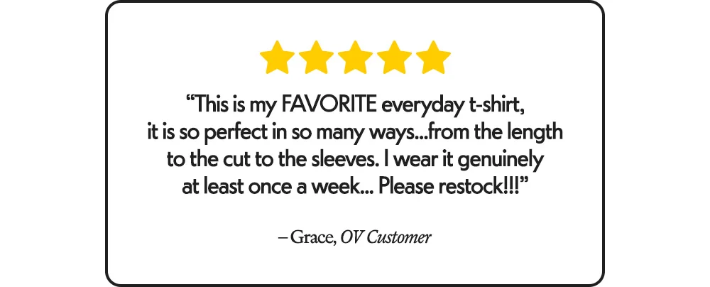 "This is my FAVORITE everyday t-shirt, it is so perfect in so many ways...from the length to the cut to the sleeves. I wear it genuinely at least once a week... Please restock!!!"​ -Grace, OV Customer