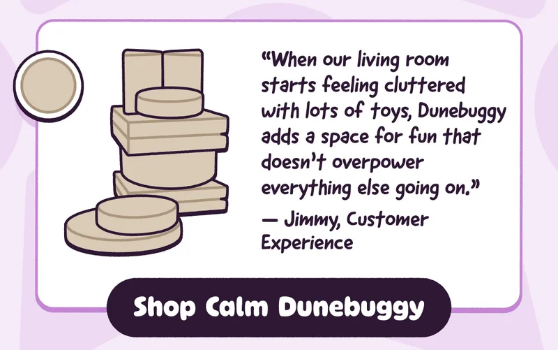 “When our living room starts feeling cluttered with lots of toys, Dunebuggy adds a space for fun that doesn’t overpower everything else going on.” — Jimmy, Customer Experience. Shop Calm Dunebuggy