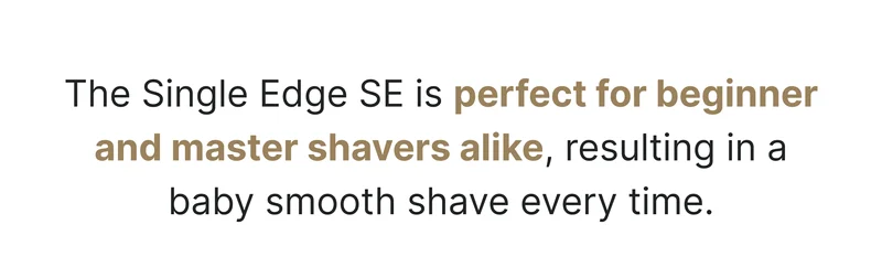 The Single Edge SE is perfect for beginner and master shavers alike, resulting in a baby smooth shave every time.