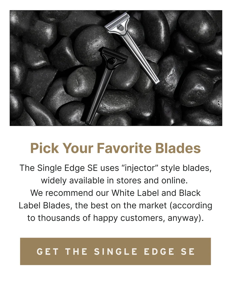 Pick Your Favorite Blades The Single Edge SE uses “injector” style blades, widely available in stores and online. We recommend our White Label and Black Label Blades, the best on the market (according to thousands of happy customers, anyway).