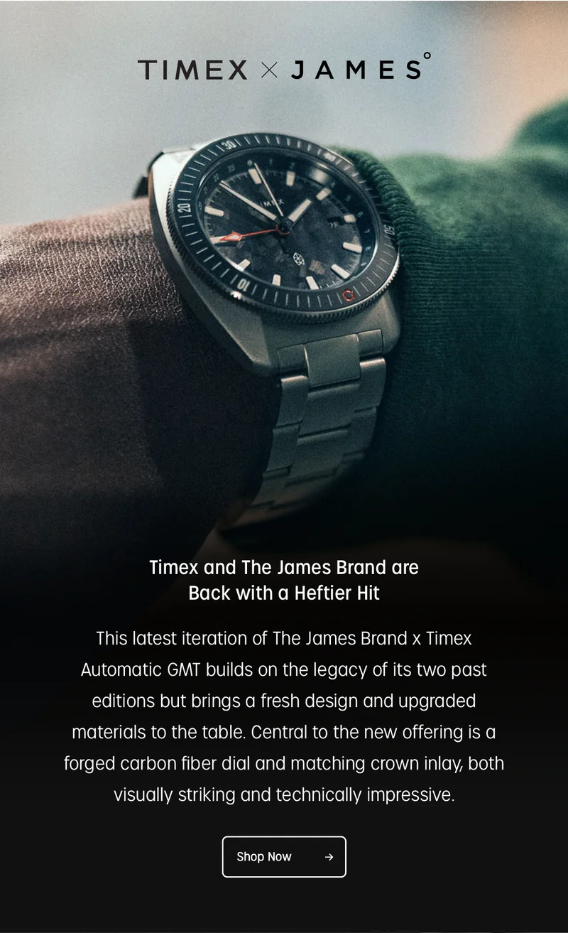 timex x james | timex and the james brand are back with a heftier hit | this latest iteration of the james brand x timex automatic gmt builds on the legacy of its two past editiions but brings a fresh design and upgraded materials to the table. central to the new offering isa forged carbon fiber dial and matching crown inlay, both visually striking and technically impressive. | shop now