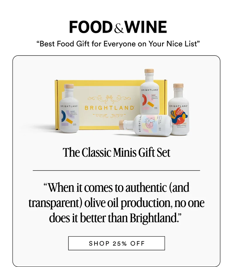 FOOD & WINE “Best Food Gift for Everyone on Your Nice List” The Classic Minis Gift Set “When it comes to authentic (and transparent) olive oil production, no one does it better than Brightland.”&nbsp; Made with early-harvest Arbequina and Picual olives. Grown on small family farms in California’s Central Coast. Cold-pressed within 90 minutes of harvest for freshness and flavor. SHOP 25% OFF