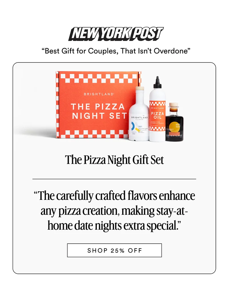 NEW YORK POST “Best Gift for Couples, That Isn’t Overdone” The Pizza Night Gift Set Made with early-harvest Arbequina and Picual olives. Grown on small family farms in California’s Central Coast. Cold-pressed within 90 minutes of harvest for freshness and flavor. “The carefully crafted flavors enhance any pizza creation, making stay-at-home date nights extra special.” SHOP 25% OFF