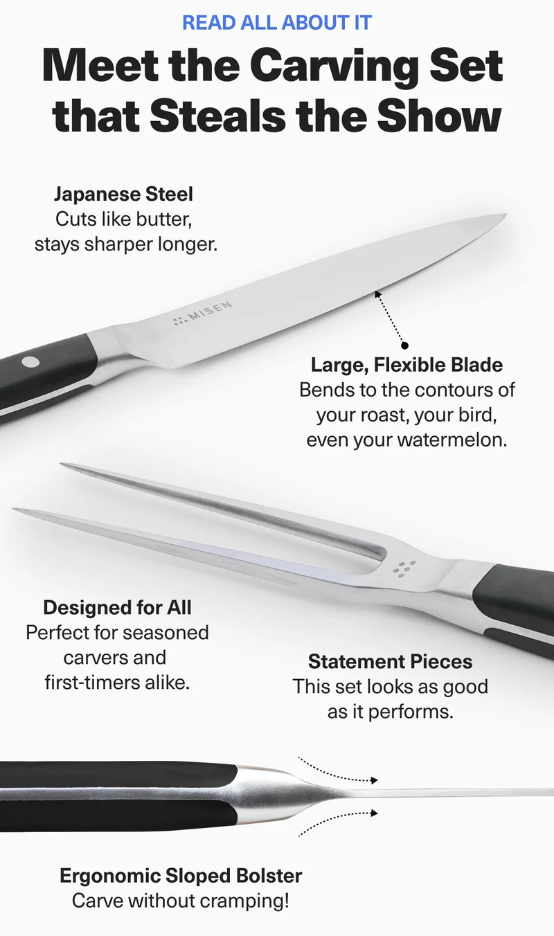 Read all about it. Meet the Carving Set that Steals the Show. Japanese Steel. Large, Flexible Blade. Designed for All. Statement Pieces. Ergonomic Sloped Bolster.