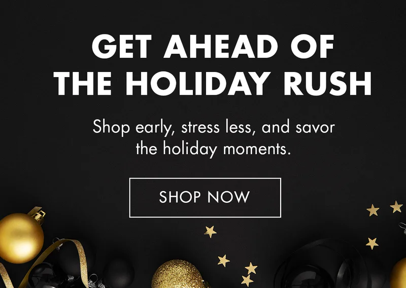 GET AHEAD OF THE HOLIDAY RUSH. Shop early, stress less, and savor the holiday moments. SHOP NOW