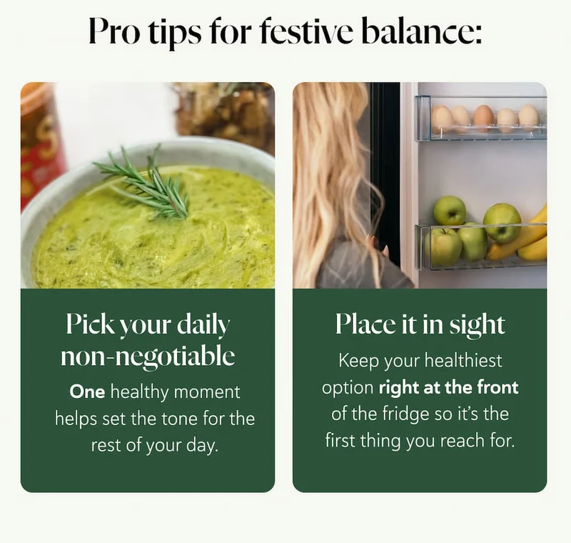 Pro Tips for Festive Balance:   Pick your daily non-negotiable. One healthy moment - a soup, a juice, or a meal - helps set the tone for the rest of your day.  Place it in sight. Keep your healthiest option right at the front of the fridge so it’s the first thing you reach for.