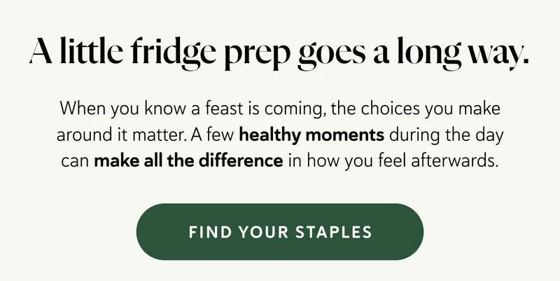 A little fridge prep goes a long way.  When you know a feast is coming, the choices you make around it matter. A few healthy moments during the day can make all the difference in how you feel afterwards.