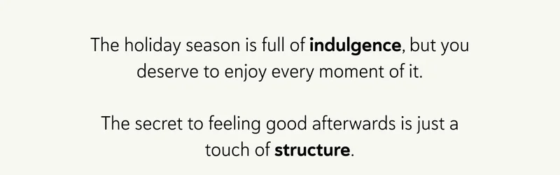 The holiday season is full of indulgence, but you deserve to enjoy every moment of it. The secret to feeling good afterwards is just a touch of structure.
