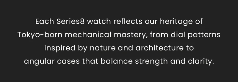 Each Series8 watch reflects our heritage of Tokyo-born mechanical mastery, from dial patterns inspired by nature and architecture to angular cases that balance strength and clarity.